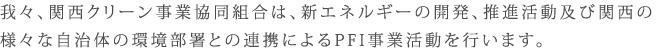 我々、関西クリーン事業協同組合は、新エネルギーの開発、推進活動及び関西の様々な自治体の環境部署との連携によるP F I 事業活動を行います。