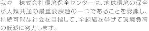 我々　株式会社環境保全センターは、地球環境の保全が人類共通の最重要課題の一つであることを認識し、持続可能な社会を目指して、全組織を挙げて環境負荷の低減に努力します。