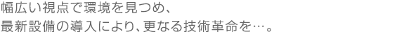 幅広い視点で環境を見つめ､最新設備の導入により､更なる技術革命を…。