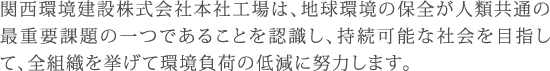 関西環境建設株式会社本社工場は、地球環境の保全が人類共通の最重要課題の一つであることを認識し、持続可能な社会を目指して、全組織を挙げて環境負荷の低減に努力します。