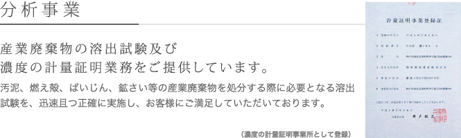 分析事業　産業廃棄物の溶出試験及び濃度の計量証明業務をご提供しています。汚泥、燃え殻、ばいじん、鉱さい等の産業廃棄物を処分する際に必要となる溶出
試験を、迅速且つ正確に実施し、お客様にご満足していただいております。