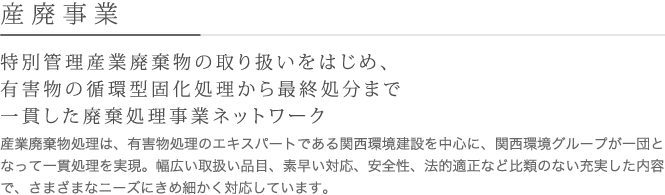 特別管理産業廃棄物の取り扱いをはじめ、有害物の循環型固化処理から最終処分まで一貫した廃棄処理事業ネットワーク
産業廃棄物処理は、有害物処理のエキスパートである関西環境建設を中心に、関西環境グループが一団となって一貫処理を実現。幅広い取扱い品目、素早い対応、安全性、法的適正など比類のない充実した内容で、さまざまなニーズにきめ細かく対応しています。